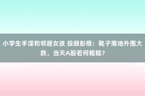 小学生手淫和邻居女孩 投顾彭根：靴子落地外围大跌，当天A股若何粗糙？