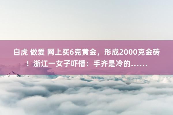 白虎 做爱 网上买6克黄金，形成2000克金砖！浙江一女子吓懵：手齐是冷的……