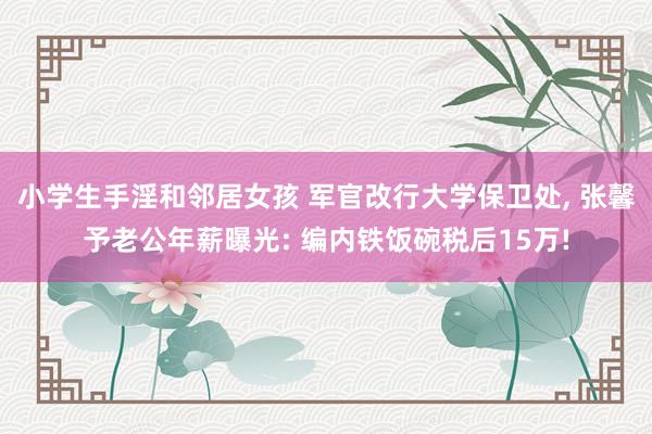 小学生手淫和邻居女孩 军官改行大学保卫处， 张馨予老公年薪曝光: 编内铁饭碗税后15万!