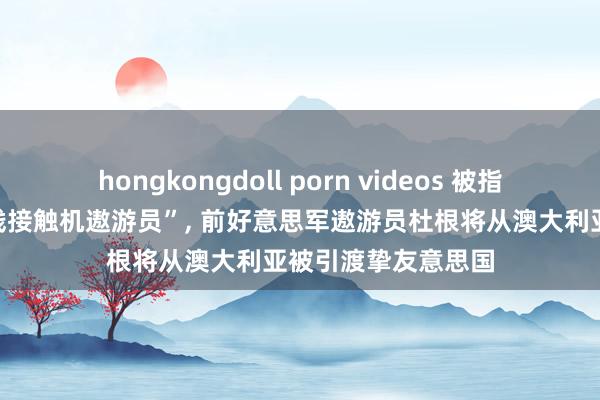 hongkongdoll porn videos 被指控“曾匡助中国实践接触机遨游员”， 前好意思军遨游员杜根将从澳大利亚被引渡挚友意思国