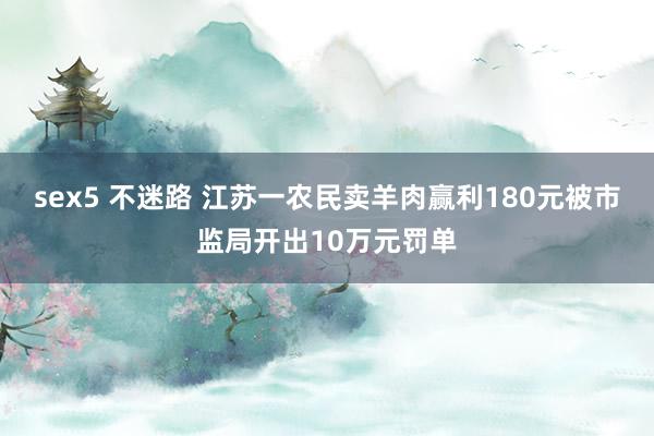 sex5 不迷路 江苏一农民卖羊肉赢利180元被市监局开出10万元罚单