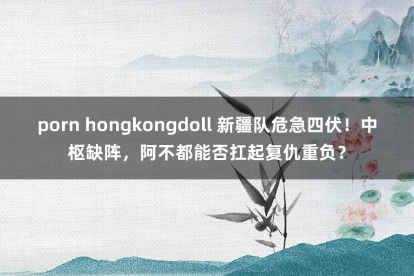 porn hongkongdoll 新疆队危急四伏！中枢缺阵，阿不都能否扛起复仇重负？