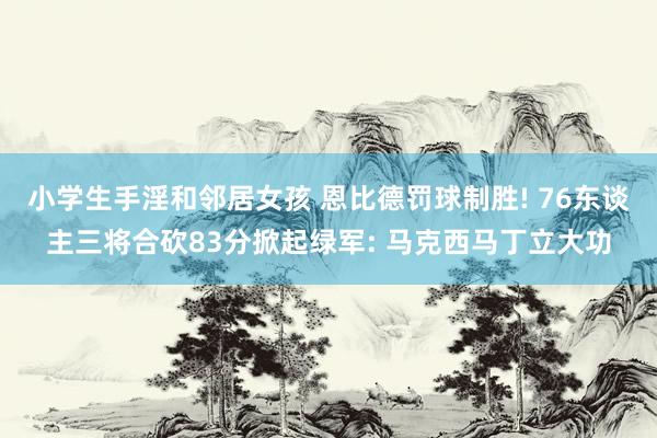 小学生手淫和邻居女孩 恩比德罚球制胜! 76东谈主三将合砍83分掀起绿军: 马克西马丁立大功