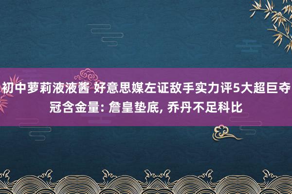 初中萝莉液液酱 好意思媒左证敌手实力评5大超巨夺冠含金量: 詹皇垫底， 乔丹不足科比