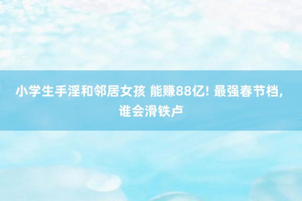 小学生手淫和邻居女孩 能赚88亿! 最强春节档， 谁会滑铁卢