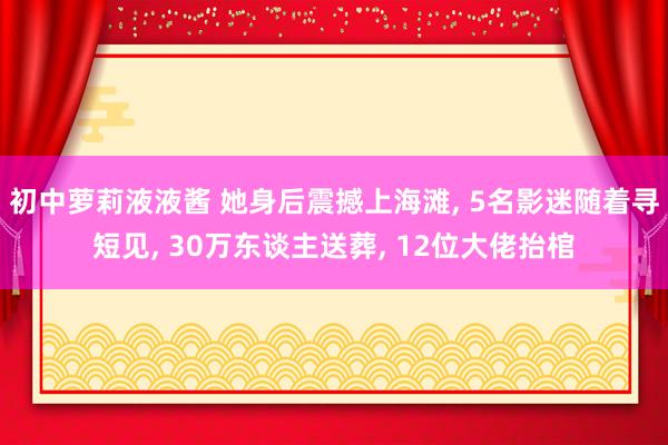 初中萝莉液液酱 她身后震撼上海滩， 5名影迷随着寻短见， 30万东谈主送葬， 12位大佬抬棺