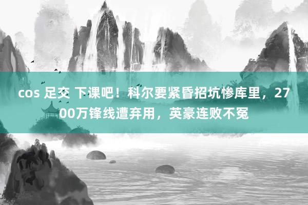 cos 足交 下课吧！科尔要紧昏招坑惨库里，2700万锋线遭弃用，英豪连败不冤