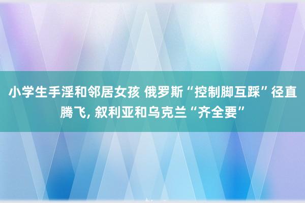 小学生手淫和邻居女孩 俄罗斯“控制脚互踩”径直腾飞， 叙利亚和乌克兰“齐全要”