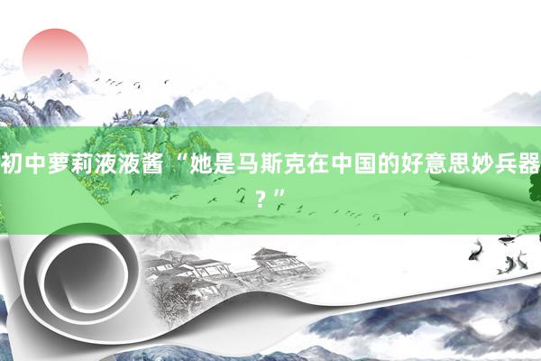 初中萝莉液液酱 “她是马斯克在中国的好意思妙兵器? ”