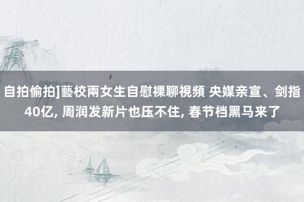 自拍偷拍]藝校兩女生自慰裸聊視頻 央媒亲宣、剑指40亿， 周润发新片也压不住， 春节档黑马来了