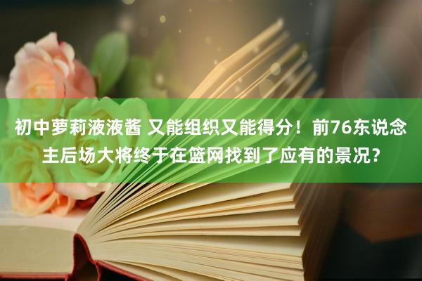 初中萝莉液液酱 又能组织又能得分！前76东说念主后场大将终于在篮网找到了应有的景况？