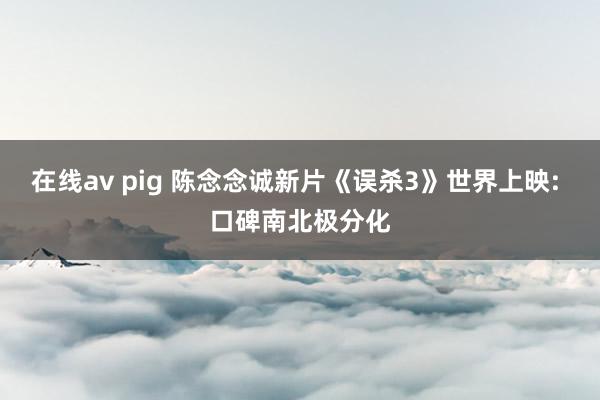 在线av pig 陈念念诚新片《误杀3》世界上映: 口碑南北极分化