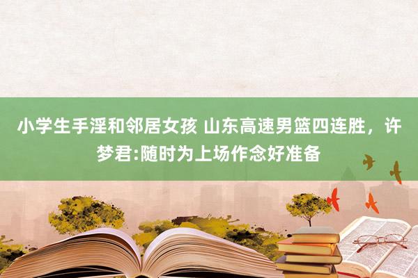 小学生手淫和邻居女孩 山东高速男篮四连胜，许梦君:随时为上场作念好准备