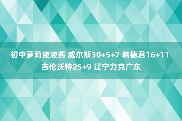 初中萝莉液液酱 威尔斯30+5+7 韩德君16+11 吉伦沃特25+9 辽宁力克广东