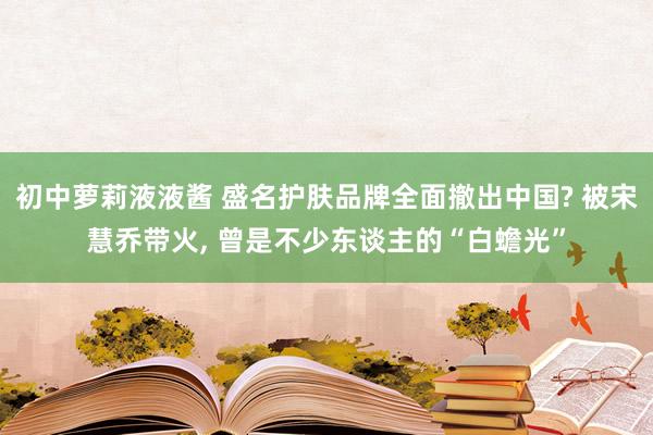 初中萝莉液液酱 盛名护肤品牌全面撤出中国? 被宋慧乔带火， 曾是不少东谈主的“白蟾光”