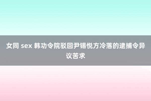 女同 sex 韩功令院驳回尹锡悦方冷落的逮捕令异议苦求