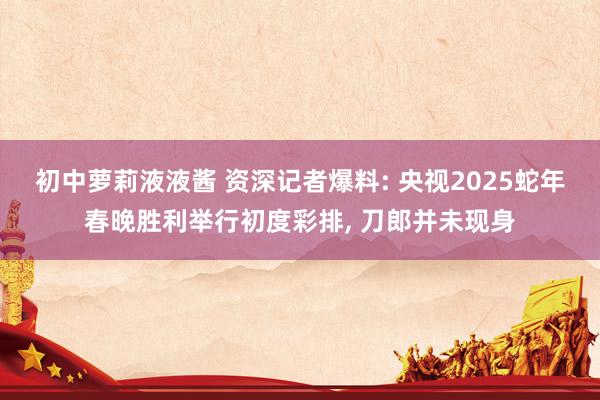 初中萝莉液液酱 资深记者爆料: 央视2025蛇年春晚胜利举行初度彩排， 刀郎并未现身