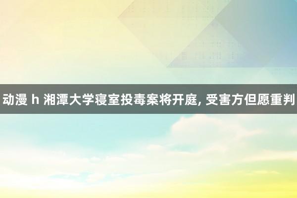 动漫 h 湘潭大学寝室投毒案将开庭， 受害方但愿重判