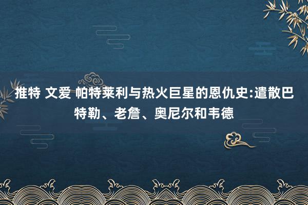 推特 文爱 帕特莱利与热火巨星的恩仇史:遣散巴特勒、老詹、奥尼尔和韦德