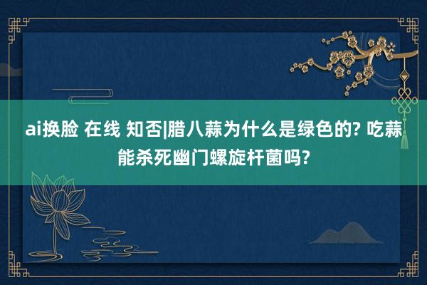 ai换脸 在线 知否|腊八蒜为什么是绿色的? 吃蒜能杀死幽门螺旋杆菌吗?