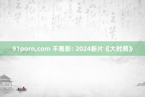 91porn，com 不雅影: 2024新片《大时局》