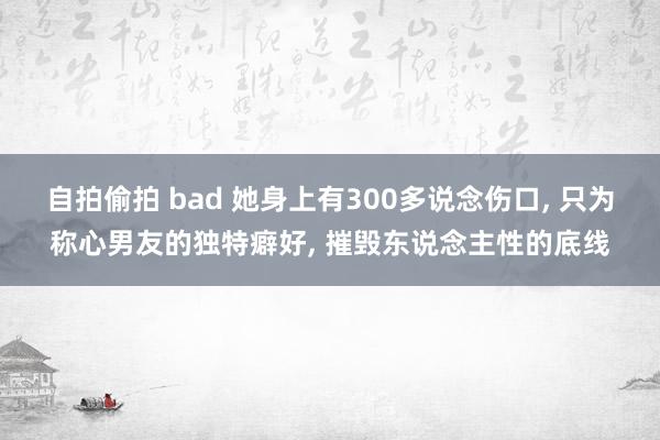 自拍偷拍 bad 她身上有300多说念伤口， 只为称心男友的独特癖好， 摧毁东说念主性的底线