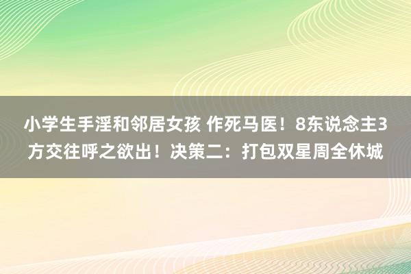 小学生手淫和邻居女孩 作死马医！8东说念主3方交往呼之欲出！决策二：打包双星周全休城