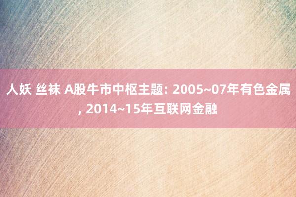 人妖 丝袜 A股牛市中枢主题: 2005~07年有色金属， 2014~15年互联网金融