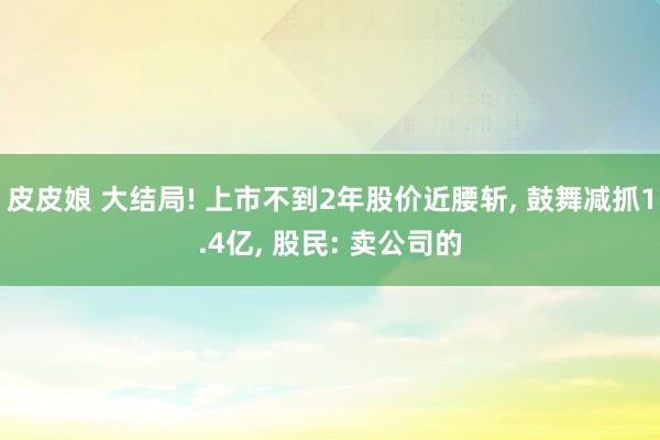 皮皮娘 大结局! 上市不到2年股价近腰斩， 鼓舞减抓1.4亿， 股民: 卖公司的