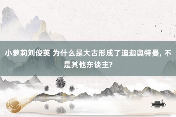 小萝莉刘俊英 为什么是大古形成了迪迦奥特曼， 不是其他东谈主?