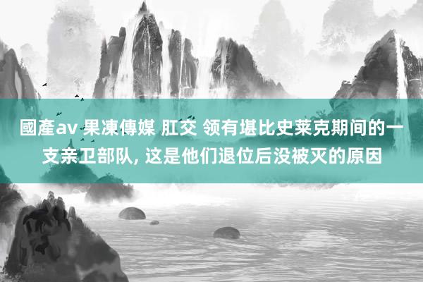 國產av 果凍傳媒 肛交 领有堪比史莱克期间的一支亲卫部队， 这是他们退位后没被灭的原因