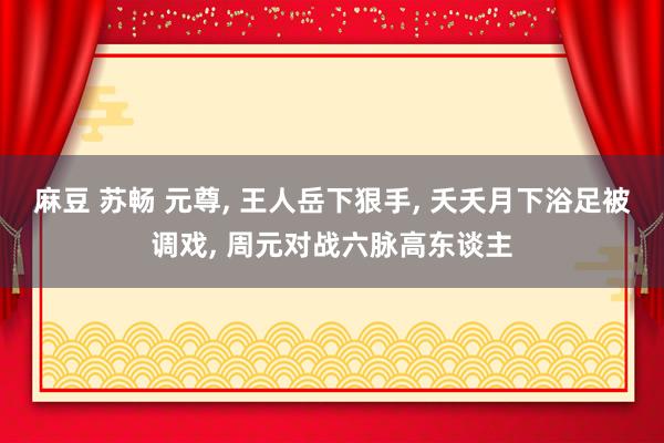 麻豆 苏畅 元尊， 王人岳下狠手， 夭夭月下浴足被调戏， 周元对战六脉高东谈主