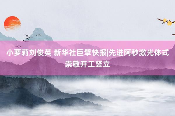 小萝莉刘俊英 新华社巨擘快报|先进阿秒激光体式崇敬开工竖立