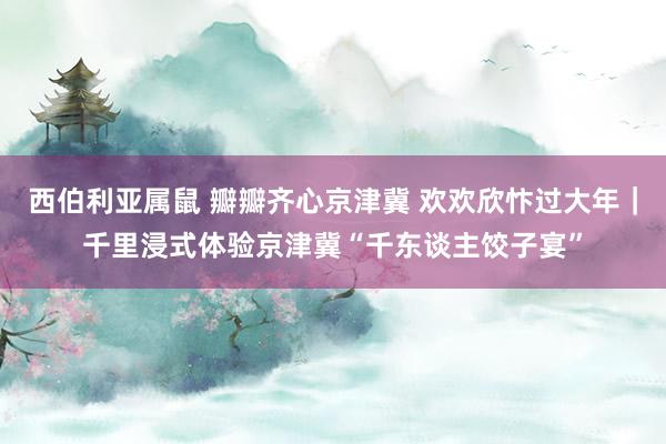 西伯利亚属鼠 瓣瓣齐心京津冀 欢欢欣忭过大年｜千里浸式体验京津冀“千东谈主饺子宴”