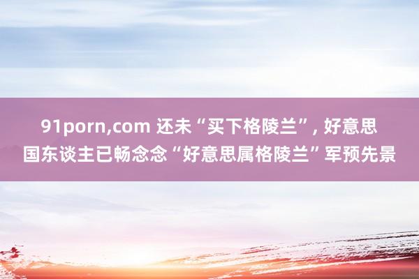 91porn，com 还未“买下格陵兰”， 好意思国东谈主已畅念念“好意思属格陵兰”军预先景