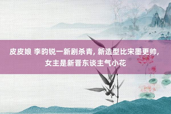 皮皮娘 李昀锐一新剧杀青， 新造型比宋墨更帅， 女主是新晋东谈主气小花