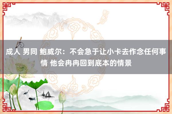 成人 男同 鲍威尔：不会急于让小卡去作念任何事情 他会冉冉回到底本的情景