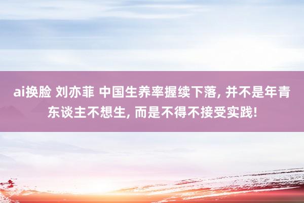 ai换脸 刘亦菲 中国生养率握续下落， 并不是年青东谈主不想生， 而是不得不接受实践!