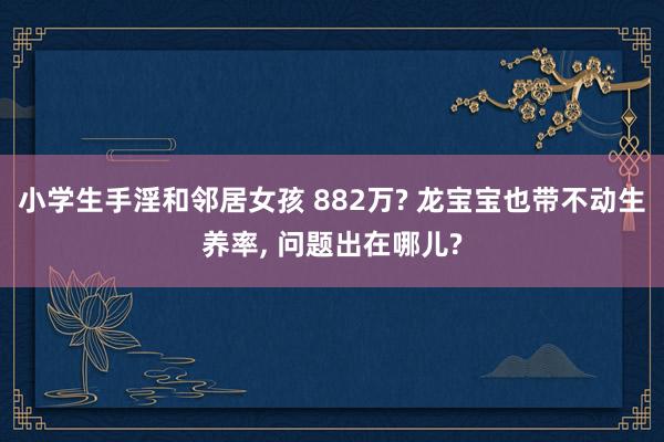 小学生手淫和邻居女孩 882万? 龙宝宝也带不动生养率， 问题出在哪儿?