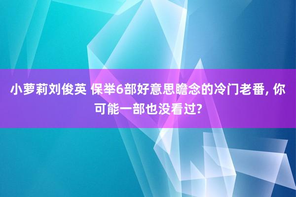 小萝莉刘俊英 保举6部好意思瞻念的冷门老番， 你可能一部也没看过?