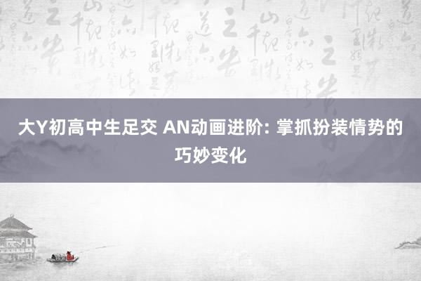 大Y初高中生足交 AN动画进阶: 掌抓扮装情势的巧妙变化