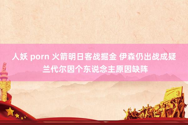 人妖 porn 火箭明日客战掘金 伊森仍出战成疑 兰代尔因个东说念主原因缺阵