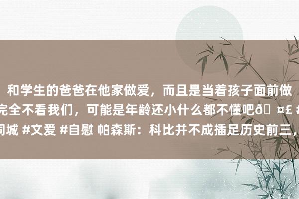 和学生的爸爸在他家做爱，而且是当着孩子面前做爱，太刺激了，孩子完全不看我们，可能是年龄还小什么都不懂吧🤣 #同城 #文爱 #自慰 帕森斯：科比并不成插足历史前三，我会把杜兰特排在他前边