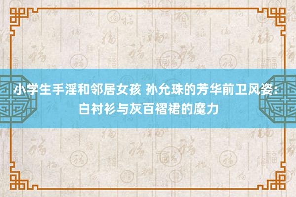 小学生手淫和邻居女孩 孙允珠的芳华前卫风姿: 白衬衫与灰百褶裙的魔力