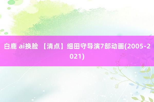 白鹿 ai换脸 【清点】细田守导演7部动画(2005-2021)