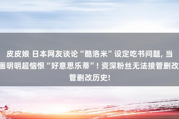 皮皮娘 日本网友谈论“酷洛米”设定吃书问题， 当初动画明明超恼恨“好意思乐蒂”! 资深粉丝无法接管删改历史!