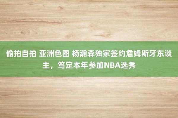 偷拍自拍 亚洲色图 杨瀚森独家签约詹姆斯牙东谈主，笃定本年参加NBA选秀