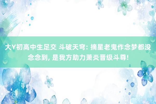 大Y初高中生足交 斗破天穹: 摘星老鬼作念梦都没念念到， 是我方助力萧炎晋级斗尊!