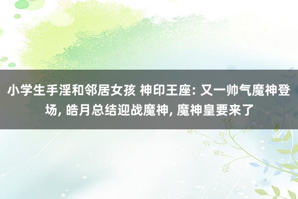 小学生手淫和邻居女孩 神印王座: 又一帅气魔神登场， 皓月总结迎战魔神， 魔神皇要来了