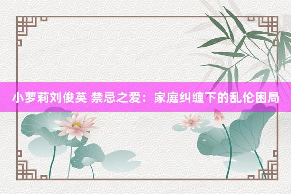 小萝莉刘俊英 禁忌之爱：家庭纠缠下的乱伦困局